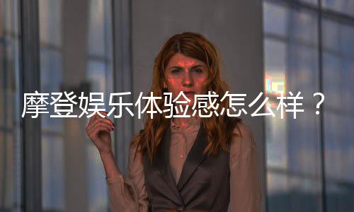 摩登娱乐体验感怎么样?资深玩家分享真实评测与心得