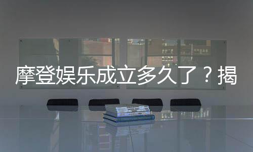 摩登娱乐成立多久了?揭秘其发展历程与品牌故事