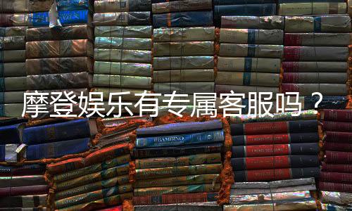 摩登娱乐有专属客服吗?揭秘平台VIP服务与一对一支持