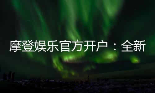 摩登娱乐官方开户:全新平台注册指南与独家优惠解析