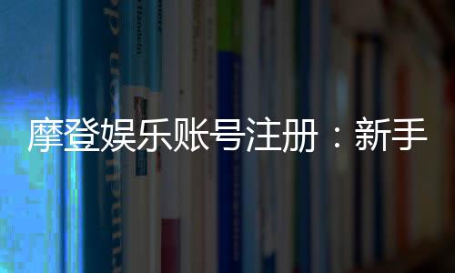 摩登娱乐账号注册:新手快速开户及充值教程