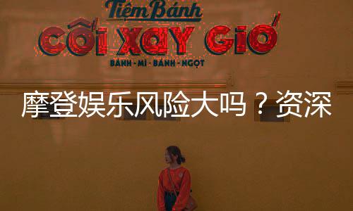 摩登娱乐风险大吗?资深玩家揭秘真实体验与防坑指南