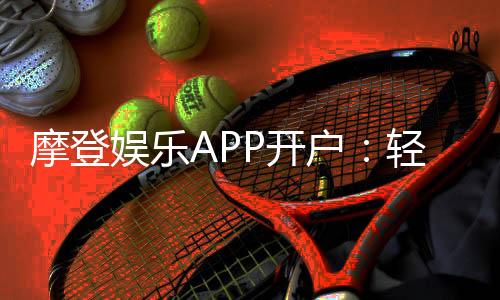 摩登娱乐APP开户：轻松注册领取新人豪礼