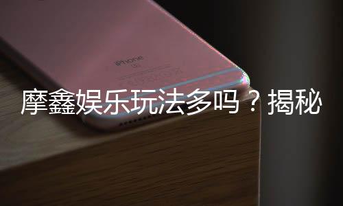 摩鑫娱乐玩法多吗?揭秘平台特色游戏与独家优惠