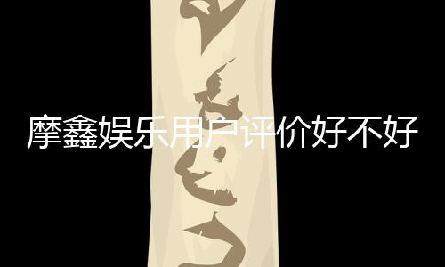摩鑫娱乐用户评价好不好?真实玩家体验分享与深度解析