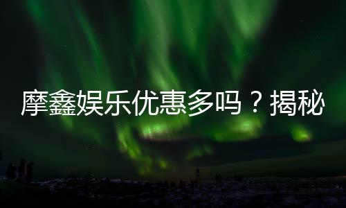摩鑫娱乐优惠多吗?揭秘其超值福利与独家活动