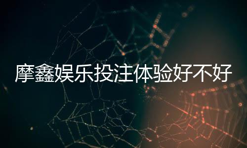 摩鑫娱乐投注体验好不好?资深玩家亲测真实游戏感受