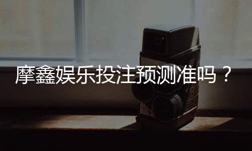 摩鑫娱乐投注预测准吗?资深玩家实测准确率与技巧分享