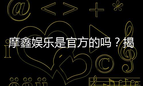摩鑫娱乐是官方的吗?揭秘平台背景与安全认证信息