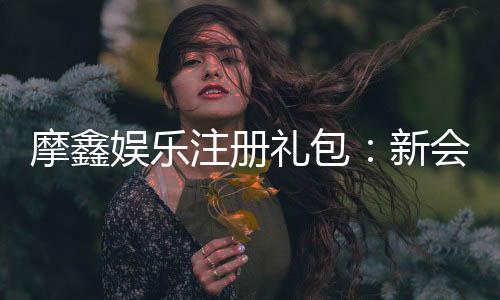 摩鑫娱乐注册礼包:新会员专享豪礼与高额返水福利