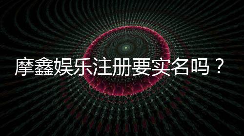 摩鑫娱乐注册要实名吗？实名认证流程与注意事项详解