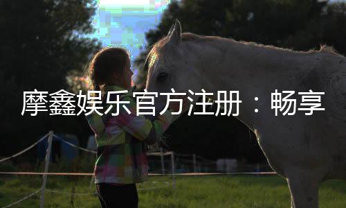 摩鑫娱乐官方注册:畅享顶级棋牌电游的尊贵体验