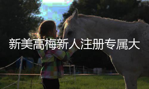 新美高梅新人注册专属大礼包:首存即送888元彩金与VIP礼遇