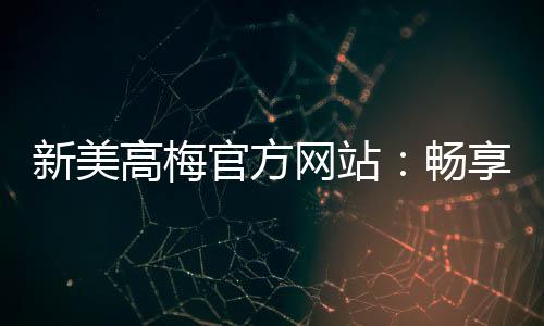 新美高梅官方网站:畅享顶级娱乐体验与豪华优惠