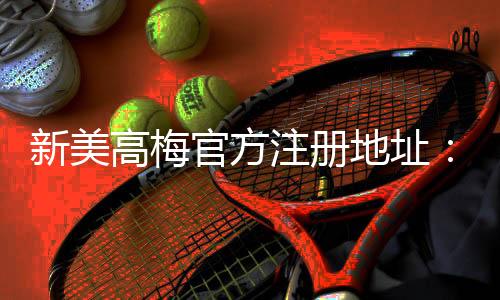 新美高梅官方注册地址：畅享豪华娱乐体验与独家优惠