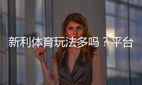 新利体育玩法多吗?平台玩法全解析与新手投注指南