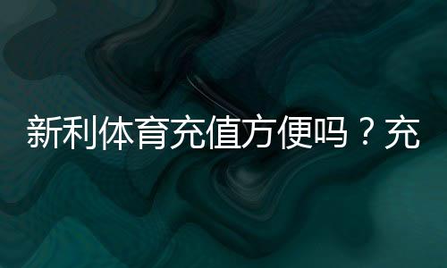 新利体育充值方便吗?充值方式、到账速度、手续费与安全性全面评测