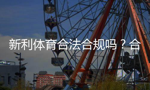 新利体育合法合规吗?合规性审查、监管现状与用户风险全解析