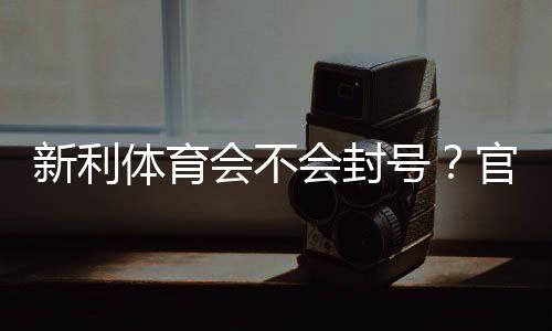 新利体育会不会封号?官方规则解析、常见封号原因与防封实用攻略