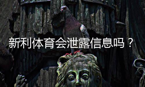 新利体育会泄露信息吗?隐私风险实测与账号防护全攻略