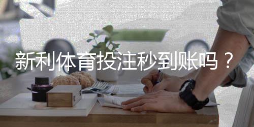 新利体育投注秒到账吗?到账速度、提现流程与常见问题详解