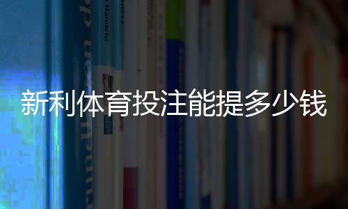 新利体育投注能提多少钱?最新提现额度、手续费与到账时间全解析