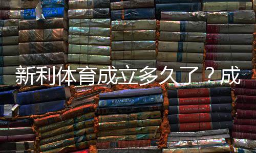 新利体育成立多久了?成立时间、发展历程与资质一文看懂