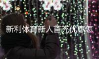 新利体育新人首充优惠怎么玩？注册领取步骤、条件与注意事项全面解析