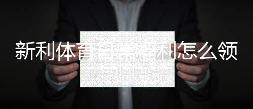 新利体育日常福利怎么领取?领取攻略、注意事项与常见问题解答