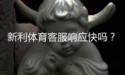 新利体育客服响应快吗?真实响应时长测评与常见问题解决指南
