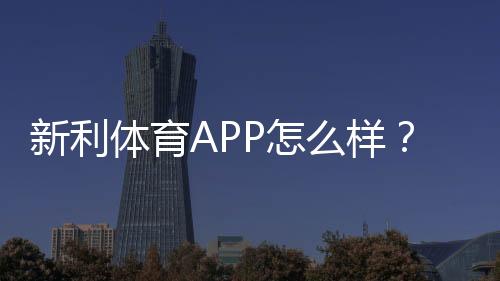 新利体育APP怎么样?2026最新版深度评测:功能、玩法、安全与提现全解析