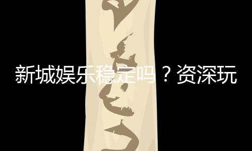 新城娱乐稳定吗?资深玩家实测解析平台可靠性