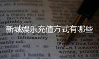 新城娱乐充值方式有哪些？详解最新存款渠道与优惠活动
