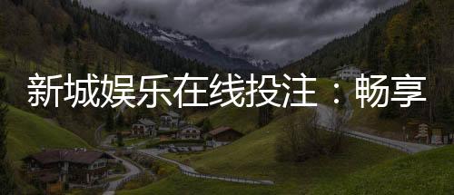 新城娱乐在线投注:畅享真人娱乐与电子游艺的双重魅力