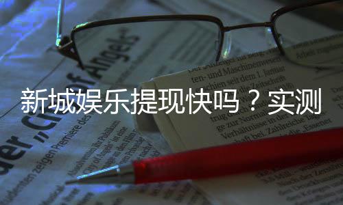 新城娱乐提现快吗?实测到账速度与提现技巧分享