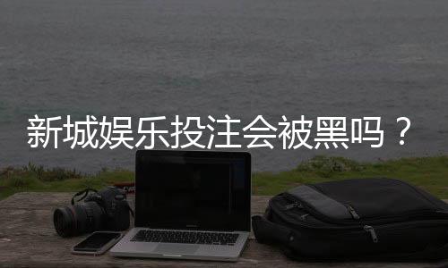 新城娱乐投注会被黑吗?揭秘平台安全性与防坑指南