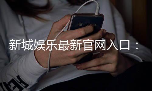 新城娱乐最新官网入口:畅享顶级棋牌电游的尊贵体验