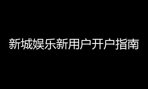 新城娱乐新用户开户指南:轻松注册享首存礼遇与新手福利