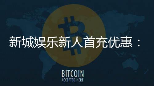 新城娱乐新人首充优惠:注册即享高额返利与独家礼包