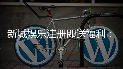 新城娱乐注册即送福利:新人专享豪礼首存加赠彩金翻倍