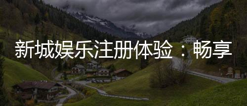 新城娱乐注册体验:畅享豪华游戏盛宴与独家优惠