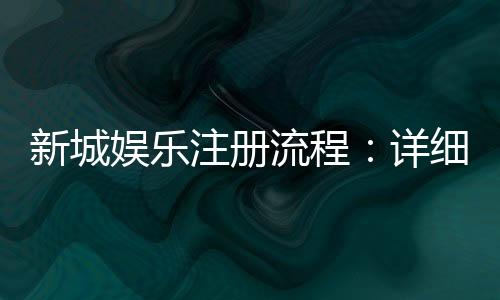 新城娱乐注册流程:详细步骤解析与快速入门指南