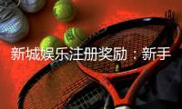 新城娱乐注册奖励：新手礼包与首存优惠详解