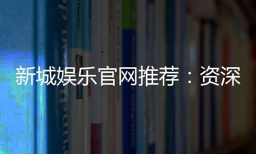 新城娱乐官网推荐:资深玩家揭秘最佳游戏体验与优惠活动