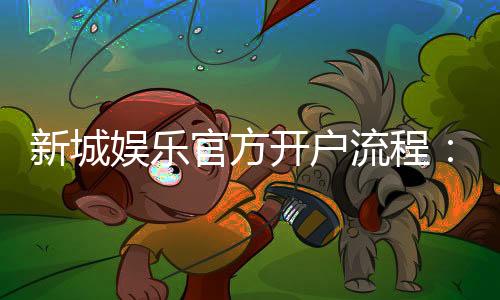 新城娱乐官方开户流程:详细步骤与常见问题解答