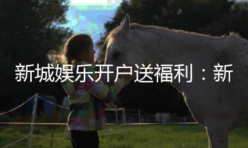 新城娱乐开户送福利:新会员专享豪礼与高额返利活动