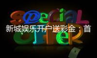 新城娱乐开户送彩金：首存礼包限时领新会员专享福利