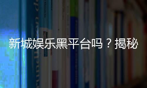新城娱乐黑平台吗?揭秘其真伪与玩家避坑指南