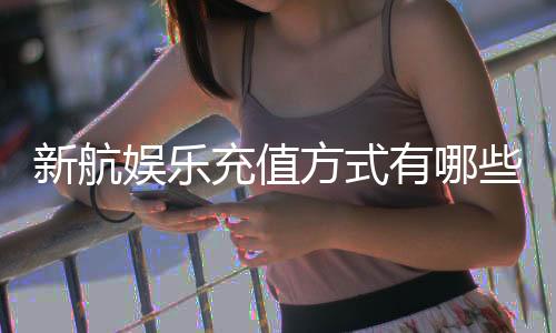 新航娱乐充值方式有哪些?详解最新存款渠道与到账时间