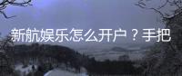 新航娱乐怎么开户？手把手教你快速完成注册流程